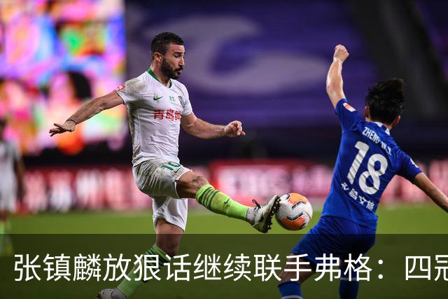 张镇麟放狠话继续联手弗格：四冠只是开始想要拿更多！两人关系不止是抱大腿